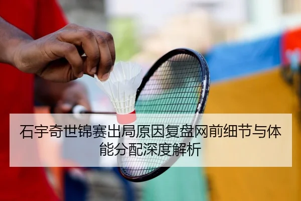 石宇奇世锦赛出局原因复盘网前细节与体能分配深度解析