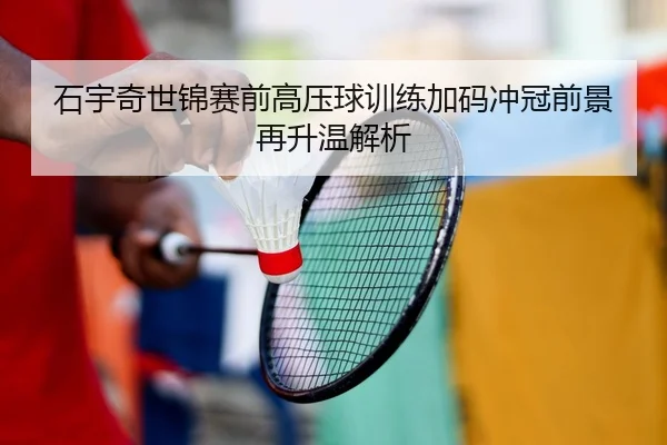 石宇奇世锦赛前高压球训练加码冲冠前景再升温解析