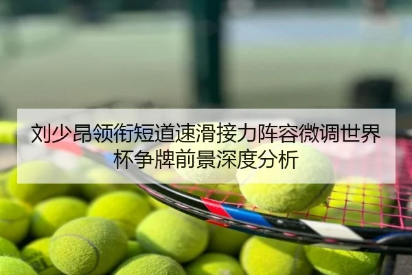 刘少昂领衔短道速滑接力阵容微调世界杯争牌前景深度分析