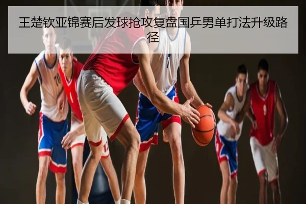 王楚钦亚锦赛后发球抢攻复盘国乒男单打法升级路径
