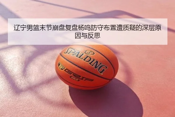 辽宁男篮末节崩盘复盘杨鸣防守布置遭质疑的深层原因与反思